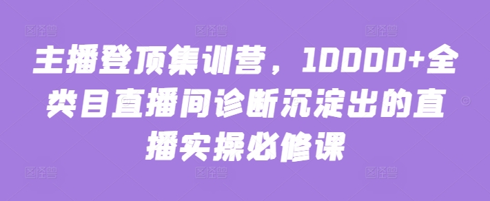 主播登顶集训营，10000+全类目直播间诊断沉淀出的直播实操必修课-星宇网
