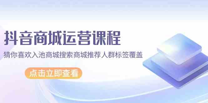 抖音商城运营课程，猜你喜欢入池商城搜索商城推荐人群标签覆盖（67节课）-星宇网