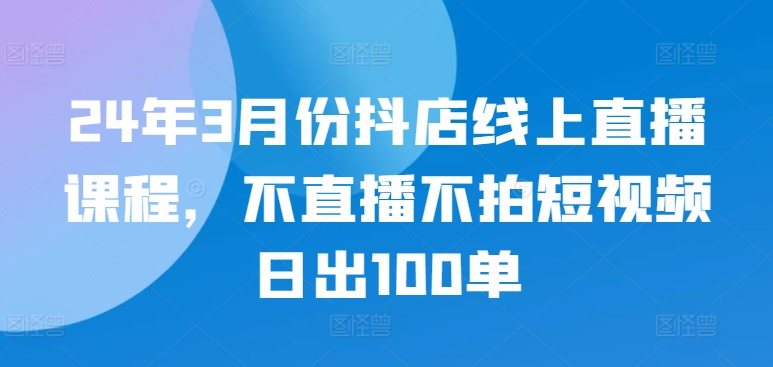 24年3月份抖店线上直播课程，不直播不拍短视频日出100单-星宇网