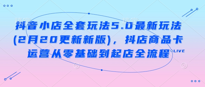 抖音小店全套玩法5.0最新玩法(2月20更新新版)，抖店商品卡运营从零基础到起店全流程-星宇网