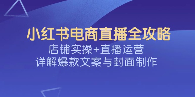 （14410期）小红书电商直播全攻略，店铺实操+直播运营，详解爆款文案与封面制作-星宇网