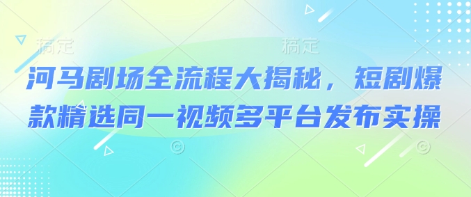 河马剧场全流程大揭秘，短剧爆款精选同一视频多平台发布实操-星宇网
