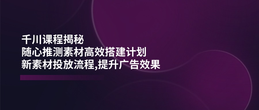 （14317期）千川课程揭秘：随心推测素材高效搭建计划,新素材投放流程,提升广告效果-星宇网